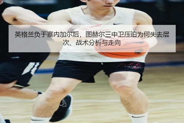 英格兰负于塞内加尔后，图赫尔三中卫压迫为何失去层次、战术分析与走向